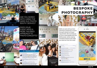 #shareanywhere page 20
ARE YOU BORED
WITH USING THE
SAME OLD ‘PHOTO
BOOTH’ SERVICE?
DOES YOUR
EVENT NEED A
MORE TAILORED
APPROACH TO
PHOTO CONCEPTS?
NOW can work with you from
planning to production, to build
the exact solution to fit your
requirements. We can bring you
all of our usual benefits from the
NOW process, whilst creating
innovative solutions that make
you stand out from the crowd.
BESPOKE
PHOTOGRAPHY
 