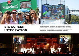 page 21#shareanywhere
BIG SCREEN
INTEGRATION
For pretty much every type of event and product, NOW has the ability to
have every photo, video or selected content flash up onto a big screen(s).
This creates the “look at me” buzz and creates another excellent branding
opportunity for the brand. Content can of course be moderated.
 