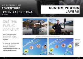 page 22#shareanywhere
CUSTOM PHOTOS
LAYERS
GET THE
PUBLIC
CREATIVE
NOW’s amazing software
allows us to add multiple
layers or custom text live at
any event.
All photos can then be printed
on the spot and uploaded
directly to your brand’s
Facebook page or microsite or to
the user’s social channels.
#awesom
ethree
#com
’onhewitt Various layers
can be added
allowing the
possibility
of each
photo being
different
The public can add their own text to personalise their experience
 