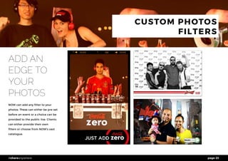 page 23#shareanywhere
CUSTOM PHOTOS
FILTERS
ADD AN
EDGE TO
YOUR
PHOTOS
NOW can add any filter to your
photos. These can either be pre-set
before an event or a choice can be
provided to the public live. Clients
can either provide their own
filters or choose from NOW’s vast
catalogue.
 