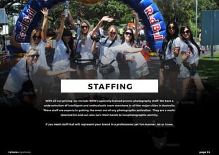 page 24#shareanywhere
STAFFING
With all our pricing, we include NOW’s specially trained promo-photography staff. We have a
wide selection of intelligent and enthusiastic team members in all the major cities in Australia.
These staff are experts in getting the most out of any photographic activation. They are a multi-
talented lot and can also turn their hands to nonphotographic activity.
If you need staff that will represent your brand in a professional yet fun manner, let us know.
 