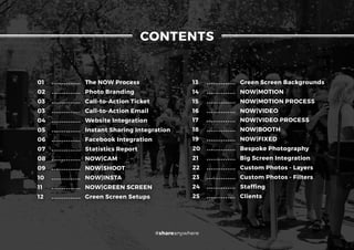 01 .............. The NOW Process
02 .............. Photo Branding
03 .............. Call-to-Action Ticket
03 .............. Call-to-Action Email
04 .............. Website Integration
05 .............. Instant Sharing Integration
06 .............. Facebook Integration
07 .............. Statistics Report
08 .............. NOW|CAM
09 .............. NOW|SHOOT
10 .............. NOW|INSTA
11 .............. NOW|GREEN SCREEN
12 .............. Green Screen Setups
13 .............. Green Screen Backgrounds
14 .............. NOW|MOTION
15 .............. NOW|MOTION PROCESS
16 .............. NOW|VIDEO
17 .............. NOW|VIDEO PROCESS
18 .............. NOW|BOOTH
19 .............. NOW|FIXED
20 .............. Bespoke Photography
21 .............. Big Screen Integration
22 .............. Custom Photos - Layers
23 .............. Custom Photos - Filters
24 .............. Staffing
25 .............. Clients
CONTENTS
#shareanywhere
 