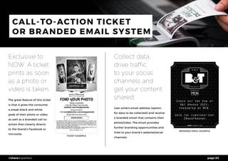 page 03#shareanywhere
CALL-TO-ACTION TICKET
OR BRANDED EMAIL SYSTEM
Exclusive to
NOW: A ticket
prints as soon
as a photo or
video is taken.
The great feature of this ticket
is that it gives the consumer
a sneak black and white
peak of their photo or video,
as well as a branded call-to-
action that cleverly directs
to the brand’s Facebook or
microsite.
Collect data,
drive traffic
to your social
channels and
get your content
shared.
User enters email address (option
for data to be collected) and receive
a branded email that contains their
photo/video. The email provides
further branding opportunities and
links to your brand’s website/social
channels.
TICKET EXAMPLE
BRANDED EMAIL EXAMPLE
 