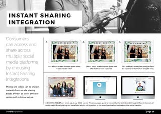 page 05#shareanywhere
INSTANT SHARING
INTEGRATION
Consumers
can access and
share across
multiple social
media platforms
by choosing
Instant Sharing
Integrations
Photos and videos can be shared
instantly from on-site sharing
kiosks. Perfect as a cost effective
option with minimal set-up.
GET READY screen prompts guest photo
is about to be taken.
A SHARING TABLET can be set up at any NOW events. This encourages guest to interact further with brand through different channels of
social media. Email sharing can be tailored with a call-to-action to the brand’s activation hashtag or other social handles.
GREAT SHOT screen informs guest that
the shot has been captured.
GET SHARING screen lets guest to share
the capture to themselves straight away.
1. 2. 3.
 