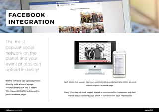 page 06#shareanywhere
FACEBOOK
INTEGRATION
The most
popular social
network on the
planet and your
event photos can
upload instantly!
NOW’s software can upload photos
directly onto a brand’s page,
seconds after each one is taken.
This means all traffic is directed to
your Facebook page!
Each photo that appears has been automatically branded and sits within an event
album on your Facebook page.
Every time they are liked, tagged, shared or commented on, consumers and their
friends see your brand’s page, which in turn increases page impressions!
 
