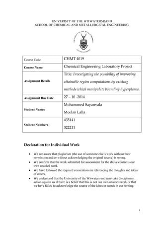 i
UNIVERISTY OF THE WITWATERSRAND
SCHOOL OF CHEMICAL AND METALLURGICAL ENGINEERING
Course Code CHMT 4019
Course Name Chemical Engineering Laboratory Project
Assignment Details
Title: Investigating the possibility of improving
attainable region computations by existing
methods which manipulate bounding hyperplanes.
Assignment Due Date 27 – 10 -2014
Student Names
Mohammed Sayanvala
Meelan Lalla
Student Numbers
435141
322211
Declaration for Individual Work
 We are aware that plagiarism (the use of someone else’s work without their
permission and/or without acknowledging the original source) is wrong.
 We confirm that the work submitted for assessment for the above course is our
own unaided work.
 We have followed the required conventions in referencing the thoughts and ideas
of others.
 We understand that the University of the Witwatersrand may take disciplinary
action against us if there is a belief that this is not our own unaided work or that
we have failed to acknowledge the source of the ideas or words in our writing.
 