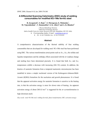 1
IIWIC 2008, Chennai 8-10, Jan. 2008 370-380
A Differential Scanning Calorimetry (DSC) study of welding
consumables for modified 9Cr-1Mo ferritic steel
B. Jeyaganesh1
, S. Raju1*
, S. Murugesan, E. Mohandas1
,
M. Vijayalakshmi1
, V. Ramasubbu2
, S. K. Albert2
and A. K. Bhaduri2
1
Physical Metallurgy Division,
2
Materials Technology Division
Indira Gandhi Centre for Atomic Research (IGCAR), Kalpakkam, 603 102, India
• Corresponding Author; E-mail : sraju@igcar.gov.in
• Tel : 91 44 27480306; Fax : 91 44 274 80 081
Abstract
A comprehensive characterisation of the thermal stability of four welding
consumables that are developed for welding mod. 9Cr-1Mo steel has been performed
using DSC. The various transformation arrest points such as Ac1, Ac3, the solidus and
liquidus temperatures and the enthalpy effects associated with the α→γ phase change
and melting have been determined precisely. It is found that both Ac1 and Ac3
temperatures exhibit a decrease with increasing (Mn+Ni) content. In addition, the
kinetics of austenite formation from a tempered martensitic microstructure has been
modelled in terms a simple isochronal version of the Kolmogorov-Johnson-Mehl-
Avrami (KJMA) formalism for the nucleation and growth phenomenon. It is found
that the apparent activation energy for austenite formation is sensitive to the heating
rate, in that the activation energy is more for slower rates of heating. An apparent
activation energy of about 260 kJ mol-1
is suggested for the α→γ transformation in
high chromium steels
(Key words : mod. 9Cr1Mo steel, welding electrode, phase transformation, DSC, activation energy)
 