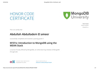 3/24/2016 MongoDBx M101x Certificate | edX
https://courses.edx.org/certificates/d0fa9a76f1c440e4acf9f0a6f27b69df 1/2
HONOR CODE
CERTIFICATE
This is to certify that
Abdullah Abdulladem El ameer
successfully completed and received a passing grade in
M101x: Introduction to MongoDB using the
MEAN Stack
a course of study offered by MongoDBx, an online learning initiative of MongoDB
through edX.
Valeri Karpov
Node.js Engineer
MongoDB, Inc.
HONOR CODE CERTIFICATE
Issued March 24, 2016
VALID CERTIFICATE ID
d0fa9a76f1c440e4acf9f0a6f27b69df
 