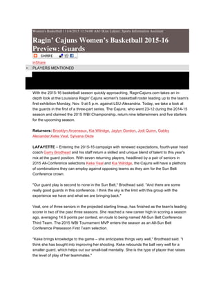 Women's Basketball | 11/4/2015 11:54:00 AM | Kim Lakner, Sports Information Assistant
Ragin’ Cajuns Women’s Basketball 2015-16
Preview: Guards
inShare
• PLAYERS MENTIONED
•
•
With the 2015-16 basketball season quickly approaching, RaginCajuns.com takes an in-
depth look at the Louisiana Ragin' Cajuns women's basketball roster leading up to the team's
first exhibition Monday, Nov. 9 at 5 p.m. against LSU-Alexandria. Today, we take a look at
the guards in the first of a three-part series. The Cajuns, who went 23-12 during the 2014-15
season and claimed the 2015 WBI Championship, return nine letterwinners and five starters
for the upcoming season.
Returners: Brooklyn Arceneaux, Kia Wilridge, Jaylyn Gordon, Jodi Quinn, Gabby
Alexander,Keke Veal, Sylvana Okde
LAFAYETTE – Entering the 2015-16 campaign with renewed expectations, fourth-year head
coach Garry Brodhead and his staff return a skilled and unique blend of talent to this year's
mix at the guard position. With seven returning players, headlined by a pair of seniors in
2015 All-Conference selections Keke Veal and Kia Wilridge, the Cajuns will have a plethora
of combinations they can employ against opposing teams as they aim for the Sun Belt
Conference crown.
"Our guard play is second to none in the Sun Belt," Brodhead said. "And there are some
really good guards in this conference. I think the sky is the limit with this group with the
experience we have and what we are bringing back."
Veal, one of three seniors in the projected starting lineup, has finished as the team's leading
scorer in two of the past three seasons. She reached a new career high in scoring a season
ago, averaging 14.9 points per contest, en route to being named All-Sun Belt Conference
Third Team. The 2015 WBI Tournament MVP enters the season as an All-Sun Belt
Conference Preseason First Team selection.
"Keke brings knowledge to the game – she anticipates things very well," Brodhead said. "I
think she has bought into improving her shooting. Keke rebounds the ball very well for a
smaller guard, which helps out our small-ball mentality. She is the type of player that raises
the level of play of her teammates."
 
