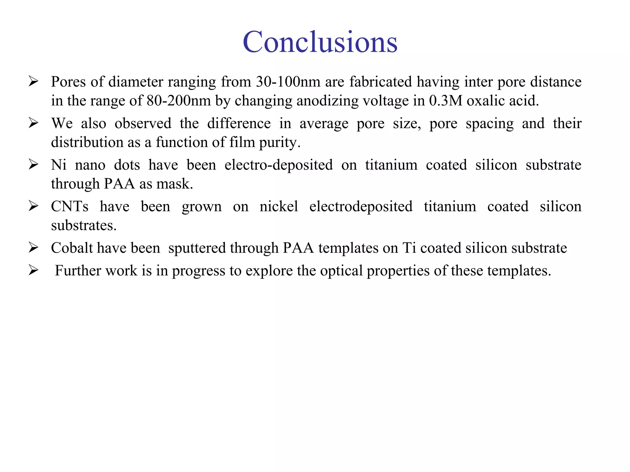 Conclusions
 Pores of diameter ranging from 30-100nm are fabricated having inter pore distance
in the range of 80-200nm by changing anodizing voltage in 0.3M oxalic acid.
 We also observed the difference in average pore size, pore spacing and their
distribution as a function of film purity.
 Ni nano dots have been electro-deposited on titanium coated silicon substrate
through PAA as mask.
 CNTs have been grown on nickel electrodeposited titanium coated silicon
substrates.
 Cobalt have been sputtered through PAA templates on Ti coated silicon substrate
 Further work is in progress to explore the optical properties of these templates.
 
