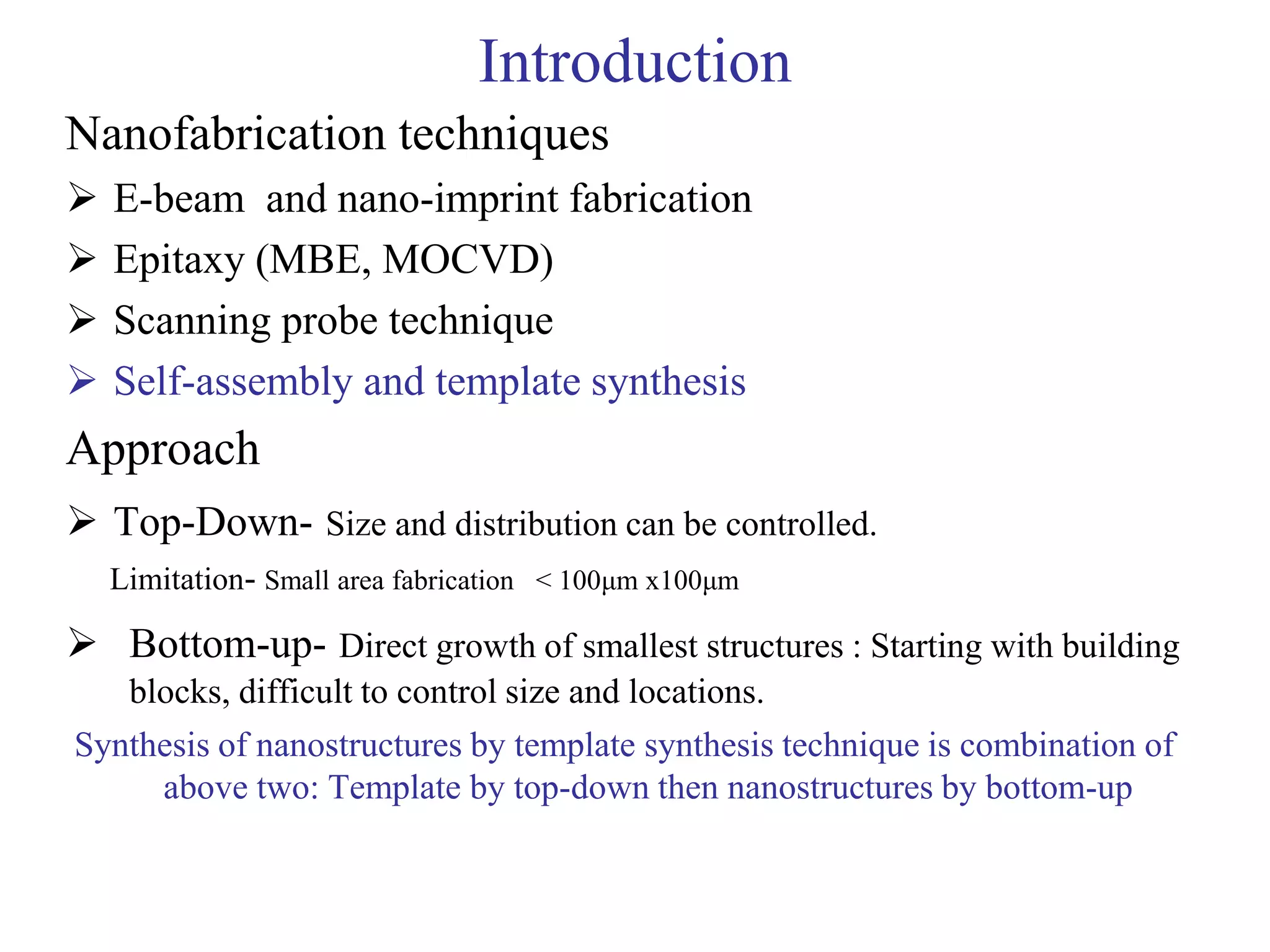 Introduction
Nanofabrication techniques
 E-beam and nano-imprint fabrication
 Epitaxy (MBE, MOCVD)
 Scanning probe technique
 Self-assembly and template synthesis
Approach
 Top-Down- Size and distribution can be controlled.
Limitation- Small area fabrication < 100μm x100μm
 Bottom-up- Direct growth of smallest structures : Starting with building
blocks, difficult to control size and locations.
Synthesis of nanostructures by template synthesis technique is combination of
above two: Template by top-down then nanostructures by bottom-up
 