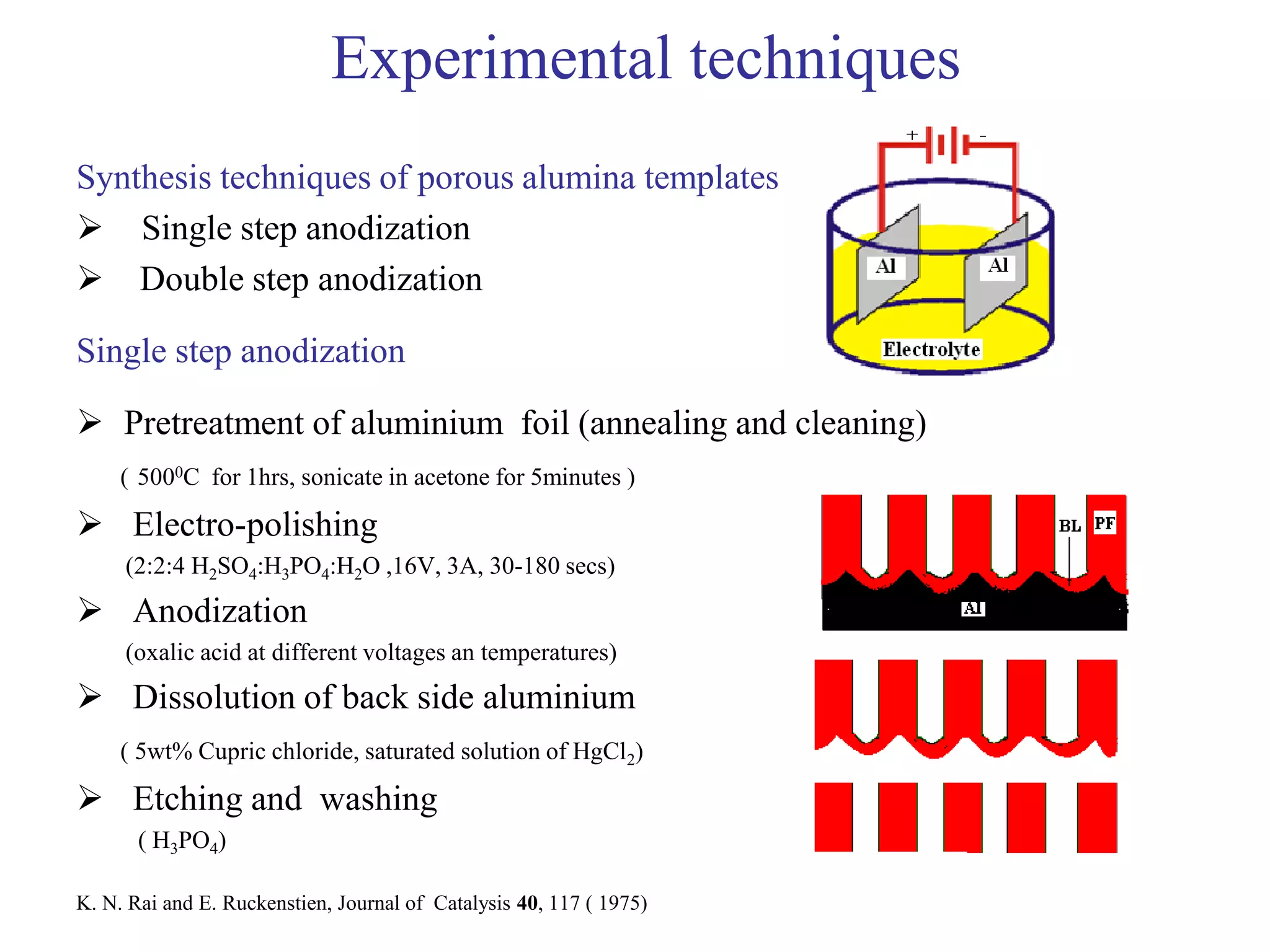 Experimental techniques
Synthesis techniques of porous alumina templates
 Single step anodization
 Double step anodization
Single step anodization
 Pretreatment of aluminium foil (annealing and cleaning)
( 5000C for 1hrs, sonicate in acetone for 5minutes )
 Electro-polishing
(2:2:4 H2SO4:H3PO4:H2O ,16V, 3A, 30-180 secs)
 Anodization
(oxalic acid at different voltages an temperatures)
 Dissolution of back side aluminium
( 5wt% Cupric chloride, saturated solution of HgCl2)
 Etching and washing
( H3PO4)
K. N. Rai and E. Ruckenstien, Journal of Catalysis 40, 117 ( 1975)
 