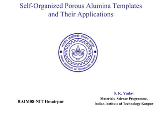 Self-Organized Porous Alumina Templates
and Their Applications
S. K. Yadav
Materials Science Programme,
Indian Institute of Technology Kanpur
,
RAIM08-NIT Hmairpur
 