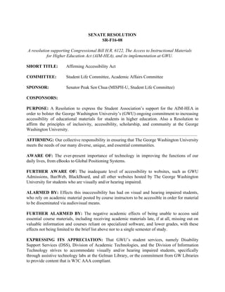 SENATE RESOLUTION
SR-F16-08
A resolution supporting Congressional Bill H.R. 6122, The Access to Instructional Materials
for Higher Education Act (AIM-HEA), and its implementation at GWU.
SHORT TITLE: ​ Affirming Accessibility Act
COMMITTEE: Student Life Committee, Academic Affairs Committee
SPONSOR: ​ Senator Peak Sen Chua (MISPH-U, Student Life Committee)
COSPONSORS: ​
PURPOSE: ​A Resolution to express the Student Association’s support for the AIM-HEA in
order to bolster the George Washington University’s (GWU) ongoing commitment to increasing
accessibility of educational materials for students in higher education. Also a Resolution to
affirm the principles of inclusivity, accessibility, scholarship, and community at the George
Washington University.
AFFIRMING: ​Our collective responsibility in ensuring that The George Washington University
meets the needs of our many diverse, unique, and essential communities.
AWARE OF: ​The ever-present importance of technology in improving the functions of our
daily lives, from eBooks to Global Positioning Systems.
FURTHER AWARE OF: ​The inadequate level of accessibility to websites, such as GWU
Admissions, BanWeb, BlackBoard, and all other websites hosted by The George Washington
University for students who are visually and/or hearing impaired.
ALARMED BY: ​Effects this inaccessibility has had on visual and hearing impaired students,
who rely on academic material posted by course instructors to be accessible in order for material
to be disseminated via audiovisual means.
FURTHER ALARMED BY: ​The negative academic effects of being unable to access said
essential course materials, including receiving academic materials late, if at all, missing out on
valuable information and courses reliant on specialized software, and lower grades, with these
effects not being limited to the brief list above nor to a single semester of study.
EXPRESSING ITS APPRECIATION: ​That GWU’s student services, namely Disability
Support Services (DSS), Division of Academic Technologies, and the Division of Information
Technology strives to accommodate visually and/or hearing impaired students, specifically
through assistive technology labs at the Gelman Library, or the commitment from GW Libraries
to provide content that is W3C AAA compliant.
 