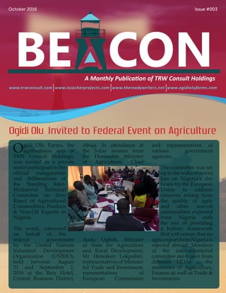 www.trwconsult.com www.issacharprojects.com www.thereadywriters.net www.ogidiolufarms.com
October 2016 Issue #003
A Monthly Publication of TRW Consult Holdings
Ogidi Olu Farms, the
agribusiness arm of
TRW Consult Holdings,
was invited as a private
sector participant to the
official inauguration
and deliberations of
the Standing Inter-
Ministerial Technical
Committee on Zero
Reject of Agricultural
Commodities, Produce
& Non-Oil Exports in
Nigeria.
The event, convened
on behalf of the
federal government
by the United Nations
Industrial Development
Organization (UNIDO),
held between August
31 and September 2,
2016 at the Reiz Hotel,
Central Business District,
Abuja. In attendance at
the 3-day session were
the Honorable Minister
of Agriculture, Chief
Audu Ogbeh, Minister
of State for Agriculture
and Rural Development,
Mr Heneiken Lokpobiri,
representatives of Minister
for Trade and Investment,
representatives of
European Commission
and representatives of
various government
agencies.
The committee was set
upinthewakeofrecent
ban on Nigeria’s dry
beans by the European
Union to address
concerns arising from
the quality of agric
and other non-oil
commodities exported
from Nigeria with
the aim of providing
a holistic framework
that will ensure that no
agricexportfromNigeriais
rejected abroad. Members
of the inter-ministerial
committee are drawn from
different MDAs in the
ministries of Agriculture,
Finance as well as Trade &
Investments.
Ogidi Olu Invited to Federal Event on Agriculture
 