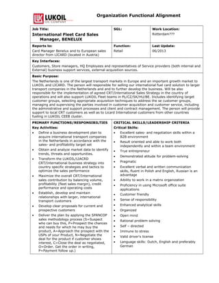 Organization Functional Alignment
Job Title:
International Fleet Card Sales
Manager, BENELUX
SGL: Work Location:
Rotterdam???
Reports to:
Card Manager Benelux and to European sales
director from LICARD (located in Austria)
Function:
Retail
Last Update:
06/2013
Key Interfaces:
Customers, Store managers, HQ Employees and representatives of Service providers (both internal and
External) business support services, external acquisition sources.
Basic Purpose:
The Netherlands is one of the largest transport markets in Europe and an important growth market to
LUKOIL and LICARD. The person will responsible for selling our international fuel card solution to larger
transport companies in the Netherlands and and to further develop the business. Will be also
responsible for the implementation of agreed CRT/International Sales Strategy in the country of
operations and will also support LUKOIL Fleet teams in PL/CZ/SK/HU/BE. Includes identifying target
customer groups, selecting appropriate acquisition techniques to address the se customer groups,
managing and supervising the parties involved in customer acquisition and customer service, including
the administrative and support processes and client and contract management. The person will provide
support to local CRT customers as well as to Licard International customers from other countries
fueling in LUKOIL CEEB cluster.
PRIMARY FUNCTIONS/RESPONSIBILTIES
Key Activities:
• Define a business development plan to
acquire international transport companies
in the Netherlands in accordance with the
sales- and profitability target set
• Obtain and analyze market data to identify
trends, threats and opportunities.
• Transform the LUKOIL/LIACRD
CRT/International business strategy into
country specific strategies and tactics to
optimize the sales performance
• Maximize the overall CRT/International
sales contribution by balancing volume,
profitability (fleet sales margin), credit
performance and operating costs
• Establish, develop and maintain
relationships with larger, international
transport customers
• Develop clear proposals for current and
prospective customers
• Deliver the plan by applying the SPANCOP
sales methodology process (S=Suspect
who can buy this, P=Prospect the chances
and needs for which he may buy the
product, A=Approach the prospect with the
USPs of your Product, N=Negotiate the
deal for the product if customer shows
interest, C=Close the deal as negotiated,
O=Order. Get the order in writing,
P=Payment follow up.)
CRITICAL SKILLS/LEADERSHIP CRITERIA
Critical Skills:
• Excellent sales- and negotiation skills within a
B2B environment
• Result oriented and able to work both
independently and within a team environment
• True entrepreneur
• Demonstrated atitude for problem-solving
• Pragmatic
• Excellent verbal and written communication
skills, fluent in Polish and English, Russian is an
advantage
• Aibility to work in a matrix organization
• Proficiency in using Microsoft office suite
applications
• Customer friendly
• Sense of responsibility
• Enhanced analytical skills
• Organized
• Open mind
• Rational problem solving
• Self – directed
• Immune to stress
• Valid driver's license
• Language skills: Dutch, English and preferably
German
 