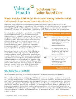 Participants in one of Medicare’s boldest attempts to overhaul how doctors and physicians are paid are at a
crossroads: By mid-2015, the first 220 Accountable Care Organizations (ACOs) to participate into the Medicare Shared
Savings Program (MSSP) must decide if they want to continue in the program or go another direction. For other
organizations just starting their MSSP journeys, knowing what choices eventually lay ahead is a critical advantage.
Recently, the Centers for Medicare & Medicaid Services (CMS)
proposed new rules for the MSSP. The agency proposed to
allow participants in Track 1 to remain there for another three-
year period, although at a lower shared savings rate. CMS also
suggested a Track 3: A new, two-sided risk model that would
allow ACOs to retain up to 75 percent of savings or share 75
percent of losses if they met or failed to achieve a 2 percent
minimum savings rate. Track 3 also includes prospective
attribution, giving ACOs a much better idea of which patients
they are responsible for at the beginning of the year.i
Despite these changes, we believe that MSSP ACOs that have
successfully accrued savings in year one, or that expect to
do so in future years, should consider other, more financially
rewarding choices than the MSSP. Because of their significant
investments in clinical integration, network development and
redesigned care models, savings-generating MSSP ACOs are
uniquely poised to take on risk in a Medicare Advantage (MA)
contract and to continue to increase quality of care. We believe
that these providers will be better served by adding a risk-
based MA model alongside their existing MSSP contract.
Who Really Won in the MSSP?
To understand the opportunity, let us first look at who reaped the majority of savings under the MSSP.
Of the 220 ACOs that participated in the program’s first performance year (2012), 52 earned shared savings and
got a portion of the money back. Sixty-three saved money but not enough to meet the required “minimum savings
rates” (MSR), or saved money but failed to meet quality goals. Combined, the 115 savings-generating MSSP ACOs
saved a total of $833 million. The 52 MSSP ACOs that got a portion of savings back outperformed benchmarks by
$639 million, of which $323 million went to CMS and $316 million was returned to the ACOs. The 63 MSSP ACOs
that saved money but did not participate in shared savings outperformed their benchmarks by $193 million. All
told, MSSP ACOs that didn’t lose money received $316 million in shared savings and saved CMS $516 million. Put
another way, for every $1 saved in Medicare expenditures, 38 cents went to MSSP ACOs, while the government
retained 62 cents.
What’s Next for MSSP ACOs? The Case for Moving to Medicare Risk
Picking Your Path on a Journey Towards Value-Based Care
© 2015 Valence Health. All rights reserved. www.ValenceHealth.com 1
Proposed Medicare Shared Savings Program
Rules: Tracks 1–3
Track 1 • Upside only, share in up to 50% of
savings (in first contract) and 40%
of savings (in second contract) after
surpassing the MSR* and meeting
quality standards
• Retrospective attribution
Track 2 • Up and downside risk, share in
up to 60% of savings/losses after
surpassing the MSR/MLR** and
meeting quality standards
• Retrospective attribution
Track 3 • Up and downside risk up to 75%
after surpassing the MSR
• Shared losses 40-75% after
surpassing the MLR
• Prospective attribution
*MSR = Minimum Savings Rate
**MLR = Minimum Loss Rate
 