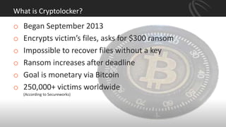 What is Cryptolocker?
o Began September 2013
o Encrypts victim’s files, asks for $300 ransom
o Impossible to recover files without a key
o Ransom increases after deadline
o Goal is monetary via Bitcoin
o 250,000+ victims worldwide
(According to Secureworks)
 