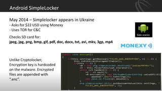 Android SimpleLocker
May 2014 – Simplelocker appears in Ukraine
- Asks for $22 USD using Monexy
- Uses TOR for C&C
Checks SD card for:
jpeg, jpg, png, bmp, gif, pdf, doc, docx, txt, avi, mkv, 3gp, mp4
Unlike Cryptolocker,
Encryption key is hardcoded
on the malware. Encrypted
files are appended with
“.enc”.
 