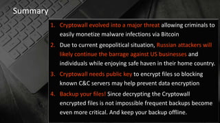 Summary
1. Cryptowall evolved into a major threat allowing criminals to
easily monetize malware infections via Bitcoin
2. Due to current geopolitical situation, Russian attackers will
likely continue the barrage against US businesses and
individuals while enjoying safe haven in their home country.
3. Cryptowall needs public key to encrypt files so blocking
known C&C servers may help prevent data encryption
4. Backup your files! Since decrypting the Cryptowall
encrypted files is not impossible frequent backups become
even more critical. And keep your backup offline.
 