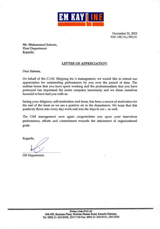 w
December 31, 2015
REF: HR/AL/393/31
Mr. Muhammad Saleem,
Fleet Department
Karachi.
LETTER OF APPRECIATION
Dear Saleem,
On behalf of the C.I.M. Shipping Inc.'s management, we would like to extend our
appreciation for outstanding performance by you over the period of time. The
endless hours that you have spent working and the professionalism that you have
portrayed has impressed the entire company immensely and we deem ourselves
honored to have had you with us.
Seeing your diligence, self-motivation and focus, has been a source of motivation for
the rest of the team as we see a positive air in the department. We hope that this
positivity flows into every day work and into the days to cot as well.
The C1M management once again congratulates you upon your marvelous
performance, efforts and commitment towards the attainment of organizational
goals.
Regards,
FIR Department
Emkay Lines (Pvt) Ltd.
408-409, Business Plaza, Mumtaz Hassan Road, Karachi-Pakistan.
Tel: 0092-21-32418450, 32417120 Fax: 0092-21-32419151, 32412435
 