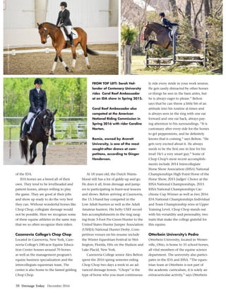 38 Dressage Today December 2016
Courtesy,GingerHenderson
Courtesy,SarahHollander
Courtesy,SarahHollander
of the IDA.
IDA horses are a breed all of their
own. They tend to be levelheaded and
patient horses, always willing to play
the game. They are good at their jobs
and show up ready to do the very best
they can. Without wonderful horses like
Chop Chop, collegiate dressage would
not be possible. Here we recognize some
of these equine athletes in the same way
that we so often recognize their riders.
Cazenovia College’s Chop Chop
Located in Cazenovia, New York, Caze-
novia College’s 240-acre Equine Educa-
tion Center houses around 70 horses
as well as the management program’s
equine business specialization and the
intercollegiate equestrian team. The
center is also home to the famed gelding
Chop Chop.
At 18 years old, the Dutch Warm-
blood still has a lot of giddy-up and go.
He does it all, from dressage and jump-
ers to participating in hunt-seat lessons
and shows. Before arriving at Cazenovia,
the 15.3-hand bay competed in the
Low Adult hunters as well as the Adult
Amateur hunters. His hefty USEF record
lists accomplishments in the ring rang-
ing from 3-Foot Pre-Green Hunter to the
United States Hunter Jumper Association
(USHJA) National Hunter Derby. Com-
petition venues on his resume include
the Winter Equestrian Festival in Wel-
lington, Florida, Hits on the Hudson and
Lake Placid, New York.
Cazenovia College senior Alex Belton
spent the 2016 spring semester riding
Chop Chop two days a week in an ad-
vanced dressage lesson. “Chops” is the
type of horse who you must continuous-
ly ride every stride in your work session.
He gets easily distracted by other horses
or things he sees in the barn aisles, but
he is always eager to please.” Belton
says that he can throw a little bit of an
attitude into his routine at times and
is always seen in the ring with one ear
forward and one ear back, always pay-
ing attention to his surroundings. “It is
customary after every ride for the horses
to get peppermints, and he deﬁnitely
knows that is coming,” says Belton. “He
gets very excited about it. He always
needs to be the ﬁrst one in line for his
treat! He’s a very smart guy.” Some of
Chop Chop’s most recent accomplish-
ments include 2014 Intercollegiate
Horse Show Association (IHSA) National
Championships High Point Horse of the
Horse Show, 2015 Judges’ Choice at the
IHSA National Championships, 2015
IHSA National Championships Cac-
chione Cup Winner as well as two 2016
IDA National Championships Individual
and Team Championship wins at Upper
Training Level. Chop Chop stands out
with his versatility and personality, two
traits that make the college grateful for
this equine.
Otterbein University’s Pedro
Otterbein University, located in Wester-
ville, Ohio, is home to 35 school horses,
all vital members of the equine science
department. The university also partici-
pates in the IDA and IHSA. “The eques-
trian team at Otterbein is not part of
the academic curriculum, it is solely an
extracurricular activity,” says Otterbein
FROM TOP LEFT: Sarah Hol-
lander of Centenary University
rides Coral Reef Ambassador
at an IDA show in Spring 2015.
Coral Reef Ambassador also
competed at the American
National Riding Commission in
Spring 2016 with rider Caroline
Norton.
Romio, owned by Averett
University, is one of the most
sought-after draws at com-
petitons, according to Ginger
Henderson.
 