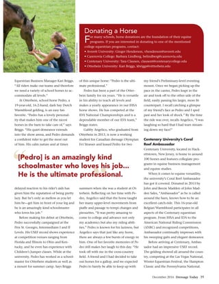 December 2016 Dressage Today 39
”
“[Pedro] is an amazingly kind
schoolmaster who loves his job...
He is the ultimate professional.
Courtesy,GingerHenderson
Equestrian Business Manager Kari Briggs.
“All riders make our teams and therefore
we need a variety of school horses to ac-
commodate all levels.”
At Otterbein, school horse Pedro, a
19-year-old, 16.2-hand, dark bay Dutch
Warmblood gelding, is an easy fan
favorite. “Pedro has a lovely personal-
ity that makes him one of the nicest
horses in the barn to take care of,” says
Briggs. “His quiet demeanor extends
into the show arena, and Pedro demands
a conﬁdent rider to get the most out
of him. His calm nature and at times
delayed reaction to his rider’s aids has
given him the reputation of being pretty
lazy. But he’s only as mellow as you let
him be—get him in front of your leg and
he is an amazingly kind schoolmaster
who loves his job.”
Before making his debut at Otterbein,
Pedro successfully campaigned at the
Prix St. Georges, Intermediaire I and II
Levels. His USEF record shows experience
at competition venues ranging from
Florida and Illinois to Ohio and Ken-
tucky, and he even has experience with
Children’s Jumper classes. While at the
university, Pedro has worked as a school-
master for Otterbein students as well as
a mount for summer camp. Says Briggs
of this unique horse: “Pedro is the ulti-
mate professional.”
Pedro has been a part of the Otter-
bein family for six years. “He is versatile
in his ability to teach all levels and
makes a yearly appearance in our IHSA
horse shows. He has competed at the
IDA National Championships and is a
dependable member of our IDA team,”
Briggs states.
Gabby Angelico, who graduated from
Otterbein in 2013, is now a working
student for Canadian dressage Olympian
Evi Strasser and leased Pedro for two
summers when she was a student at Ot-
terbein. Reﬂecting on her time with Pe-
dro, Angelico said that the horse taught
her many upper-level movements from
piaffe and passage to tempi changes and
pirouettes. “It was pretty amazing to
come to college and advance not only
my academics but also my riding abili-
ties.” Pedro is known for his laziness, but
Angelico says that just like any horse,
there are always a few bursts of energy in
him. One of her favorite memories of Pe-
dro still makes her laugh to this day. “He
took off with me in the cross-country
ﬁeld. A friend and I had decided to take
our horses for a gallop, and we expected
Pedro to barely be able to keep up with
my friend’s Preliminary-level eventing
mount. Once we began picking up the
pace in the canter, Pedro leapt in the
air and took off to the other side of the
ﬁeld, easily passing his larger, more ﬁt
counterpart. I recall catching a glimpse
of my friend’s face as Pedro and I sped
past and her look of shock.” By the time
the ride was over, recalls Angelico, “I was
laughing so hard that I had tears stream-
ing down my face!”
Centenary University’s Coral
Reef Ambassador
Centenary University, located in Hack-
ettstown, New Jersey, is home to around
100 horses and features collegiate pro-
grams in equine business management
and equine studies.
When it comes to equine versatility,
the university’s Coral Reef Ambassador
has got it covered. Donated in 2013 by
John and Beezie Madden of John Mad-
den Sales, “Ambassador” as he is called
around the barn, knows how to be an
excellent catch-ride. This 16-year-old
Belgian Warmblood participates in all
aspects of the Centenary equestrian
program. From IHSA and IDA to the
American National Riding Commission
(ANRC) and recognized competitions,
Ambassador continually impresses with
his sweeping gaits and elegant demeanor.
Before arriving at Centenary, Ambas-
sador had an impressive USEF record.
The gelding showed all around the coun-
try, competing at the Las Vegas National,
Winter Equestrian Festival, the Hampton
Classic and the Pennsylvania National.
Donating a Horse
For many schools, horse donations are the foundation of their equine
programs. If you are interested in donating to one of the mentioned
college equestrian programs, contact:
 