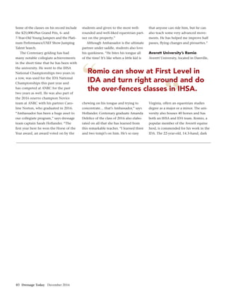 40 Dressage Today December 2016
”
“Romio can show at First Level in
IDA and turn right around and do
the over-fences classes in IHSA.
Some of the classes on his record include
the $25,000-Plus Grand Prix, 6- and
7-Year-Old Young Jumpers and the Plati-
num Performance/USEF Show Jumping
Talent Search.
The Centenary gelding has had
many notable collegiate achievements
in the short time that he has been with
the university. He went to the IHSA
National Championships two years in
a row, was used for the IDA National
Championships this past year and
has competed at ANRC for the past
two years as well. He was also part of
the 2016 reserve champion Novice
team at ANRC with his partner Caro-
line Norton, who graduated in 2016.
“Ambassador has been a huge asset to
our collegiate program,” says dressage
team captain Sarah Hollander. “The
ﬁrst year here he won the Horse of the
Year award, an award voted on by the
students and given to the most well-
rounded and well-liked equestrian part-
ner on the property.”
Although Ambassador is the ultimate
partner under saddle, students also love
his quirkiness. “He bites his tongue all
of the time! It’s like when a little kid is
chewing on his tongue and trying to
concentrate… that’s Ambassador,” says
Hollander. Centenary graduate Amanda
Defelice of the class of 2016 also elabo-
rated on all that she has learned from
this remarkable teacher. “I learned three
and two tempi’s on him. He’s so easy
that anyone can ride him, but he can
also teach some very advanced move-
ments. He has helped me improve half
passes, ﬂying changes and pirouettes.”
Averett University’s Romio
Averett University, located in Danville,
Virginia, offers an equestrian studies
degree as a major or a minor. The uni-
versity also houses 40 horses and has
both an IHSA and IDA team. Romio, a
popular member of the Averett equine
herd, is commended for his work in the
IDA. The 22-year-old, 14.3-hand, dark
 