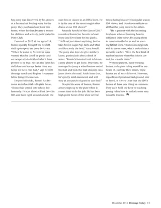 December 2016 Dressage Today 41
bay pony was discovered by his donors
at a ﬂea market. Feeling sorry for the
pony, they purchased and took him
home, where he then became a mount
for children and actively participated in
Pony Club.
Donated in 2012 at the age of 18,
Romio quickly brought the Averett
staff up to speed on pony behavior.
“When he came to Averett we were
warned that he could be pushy and
an escape artist—both of which have
proven to be true. He can still open his
stall door and escape faster than any
horse we have ever had,” says Averett
dressage coach and Region 1 represen-
tative Ginger Henderson.
Despite his tricks, Romio has be-
come an inﬂuential collegiate horse.
“Romio has settled into school life
famously. He can show at First Level in
IDA and turn right around and do the
over-fences classes in an IHSA show. He
is by far one of the most sought-after
draws at our IDA shows!”
Amanda Arnold of the class of 2017
considers Romio her favorite school
horse and loves him for his quirks.
“He’ll eat just about anything, but he
likes brown sugar Pop-Tarts and Mike
and Ike candy the best,” says Arnold.
The pony also loves to give slobbery
kisses, particularly after a drink of
water. “Romio’s funniest trait is his un-
canny ability to get loose. One time, he
managed to jump a wheelbarrow out of
his stall and took the stall cleaners on a
jaunt down the road. Aside from that,
he’s pretty mild-mannered and will
stop at any patch of grass he can ﬁnd!”
Despite his sense of humor, Romio
always steps up to the plate when it
comes time to do his job. He has been
high-point horse of the show several
times during his career in regular season
IDA shows, and Henderson reﬂects on
all that the pony does for his riders.
“He is patient with the incoming
freshman who are learning how to
inﬂuence their horses by asking them
to come onto the bit as well as start-
ing lateral work.” Romio also responds
well to correctness, which makes him a
versatile teacher. “He is the best kind of
teacher because when the rider is cor-
rect, he rewards them.”
Without patient, hard-working
horses, collegiate riding would be un-
heard of. Just like their riders, these
horses are all very different. However,
regardless of previous background, size
or breed, it is very clear that the IDA’s
horses all have one thing in common:
They each hold the keys to teaching
young riders how to unlock some very
valuable lessons.
 