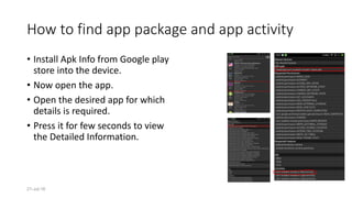 21-Jul-16
How to find app package and app activity
• Install Apk Info from Google play
store into the device.
• Now open the app.
• Open the desired app for which
details is required.
• Press it for few seconds to view
the Detailed Information.
 