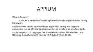 APPIUM
What is Appium?
APPIUM is a freely distributed open source mobile application UI testing
framework.
Appium allows native, hybrid and web application testing and supports
automation test on physical devices as well as on emulator or simulator both.
Appium supports all languages that have Selenium client libraries like- Java,
Objective-C, JavaScript with node.js, PHP, Ruby, Python, C# etc.
 