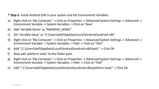 • Step 2- Install Android SDK in your system and Set Environment Variables.
a) Right click on ‘My Computer’ -> Click on Properties -> Advanced System Settings -> Advanced ->
Environment Variable -> System Variables -> Click on ‘New’
b) Add ‘Variable Name’ as “ANDROID_HOME”
c) Set ‘Variable Value’ as “C:UsersdellAppDataLocalAndroidandroid-sdk”
d) Right click on ‘My Computer’ -> Click on Properties -> Advanced System Settings -> Advanced ->
Environment Variable -> System Variables -> Path -> Click on “Edit”
e) Add “;C:UsersdellAppDataLocalAndroidandroid-sdktools” -> Click Ok
f) Now add ‘platform-tools’ to the folder path.
g) Right click on ‘My Computer’ -> Click on Properties -> Advanced System Settings -> Advanced ->
Environment Variable -> System Variables -> Path -> Click on “Edit”
h) Add “; C:UsersdellAppDataLocalAndroidandroid-sdkplatform-tools” -> Click Ok
21-Jul-16
 
