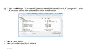 21-Jul-16
e) Open SDK Manager - “C:UsersdellAppDataLocalAndroidandroid-sdkSDK Manager.exe” – Click
OK and Install desired tools and desired Android Device Version.
• Step 3- Install Node.js
• Step 4 – Install Appium Desktop Client
 