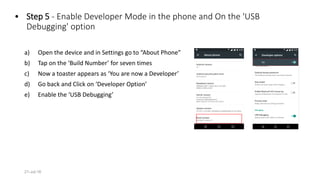 • Step 5 - Enable Developer Mode in the phone and On the 'USB
Debugging' option
a) Open the device and in Settings go to “About Phone”
b) Tap on the ‘Build Number’ for seven times
c) Now a toaster appears as ‘You are now a Developer’
d) Go back and Click on ‘Developer Option’
e) Enable the ‘USB Debugging’
21-Jul-16
 