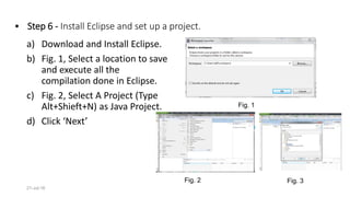 • Step 6 - Install Eclipse and set up a project.
a) Download and Install Eclipse.
b) Fig. 1, Select a location to save
and execute all the
compilation done in Eclipse.
c) Fig. 2, Select A Project (Type
Alt+Shieft+N) as Java Project.
d) Click ‘Next’
21-Jul-16
Fig. 1
Fig. 2 Fig. 3
 