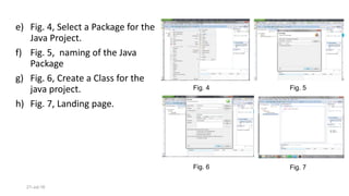 21-Jul-16
Fig. 4
Fig. 6
Fig. 5
e) Fig. 4, Select a Package for the
Java Project.
f) Fig. 5, naming of the Java
Package
g) Fig. 6, Create a Class for the
java project.
h) Fig. 7, Landing page.
Fig. 7
 
