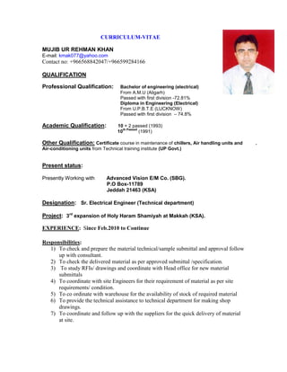 CURRICULUM-VITAE
MUJIB UR REHMAN KHAN
E-mail: kmak077@yahoo.com
Contact no: +966568842047/+966599284166
QUALIFICATION
Professional Qualification: Bachelor of engineering (electrical)
From A.M.U (Aligarh)
Passed with first division -72.81%
Diploma in Engineering (Electrical)
From U.P.B.T.E (LUCKNOW)
Passed with first division – 74.8%
Academic Qualification: 10 + 2 passed (1993)
10
th Passed
(1991)
Other Qualification: Certificate course in maintenance of chillers, Air handling units and .
Air-conditioning units from Technical training institute (UP Govt.)
Present status:
Presently Working with Advanced Vision E/M Co. (SBG).
P.O Box-11789
Jeddah 21463 (KSA)
Designation: Sr. Electrical Engineer (Technical department)
Project: 3rd
expansion of Holy Haram Shamiyah at Makkah (KSA).
EXPERIENCE: Since Feb.2010 to Continue
Responsibilities:
1) To check and prepare the material technical/sample submittal and approval follow
up with consultant.
2) To check the delivered material as per approved submittal /specification.
3) To study RFIs/ drawings and coordinate with Head office for new material
submittals
4) To coordinate with site Engineers for their requirement of material as per site
requirements/ condition.
5) To co ordinate with warehouse for the availability of stock of required material
6) To provide the technical assistance to technical department for making shop
drawings.
7) To coordinate and follow up with the suppliers for the quick delivery of material
at site.
 