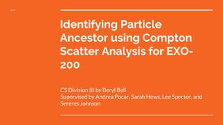 Identifying Particle
Ancestor using Compton
Scatter Analysis for EXO-
200
CS Division III by Beryl Bell
Supervised by Andrea Pocar, Sarah Hews, Lee Spector, and
Sereres Johnson
 