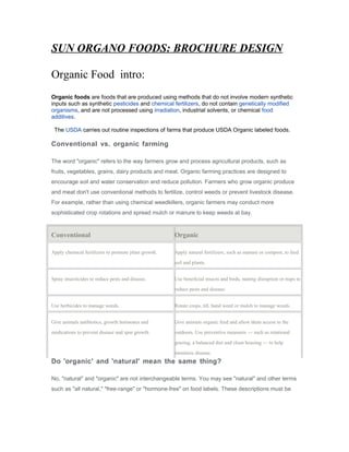 SUN ORGANO FOODS: BROCHURE DESIGN
Organic Food intro:
Organic foods are foods that are produced using methods that do not involve modern synthetic
inputs such as synthetic pesticides and chemical fertilizers, do not contain genetically modified
organisms, and are not processed using irradiation, industrial solvents, or chemical food
additives.
The USDA carries out routine inspections of farms that produce USDA Organic labeled foods.
Conventional vs. organic farming
The word "organic" refers to the way farmers grow and process agricultural products, such as
fruits, vegetables, grains, dairy products and meat. Organic farming practices are designed to
encourage soil and water conservation and reduce pollution. Farmers who grow organic produce
and meat don't use conventional methods to fertilize, control weeds or prevent livestock disease.
For example, rather than using chemical weedkillers, organic farmers may conduct more
sophisticated crop rotations and spread mulch or manure to keep weeds at bay.
Conventional Organic
Apply chemical fertilizers to promote plant growth. Apply natural fertilizers, such as manure or compost, to feed
soil and plants.
Spray insecticides to reduce pests and disease. Use beneficial insects and birds, mating disruption or traps to
reduce pests and disease.
Use herbicides to manage weeds. Rotate crops, till, hand weed or mulch to manage weeds.
Give animals antibiotics, growth hormones and
medications to prevent disease and spur growth.
Give animals organic feed and allow them access to the
outdoors. Use preventive measures — such as rotational
grazing, a balanced diet and clean housing — to help
minimize disease.
Do 'organic' and 'natural' mean the same thing?
No, "natural" and "organic" are not interchangeable terms. You may see "natural" and other terms
such as "all natural," "free-range" or "hormone-free" on food labels. These descriptions must be
 