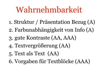 Wahrnehmbarkeit 1. Struktur / Präsentation Bezug (A) 2. Farbunabhängigkeit von Info (A) 3. gute Kontraste (AA, AAA) 4. Textvergrößerung (AA) 5. Text als Text  (AA) 6. Vorgaben für Textblöcke (AAA) 
