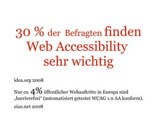 30 %  der  Befragten  finden   Web Accessibility  sehr wichtig idea.org 2008 Nur ca.  4%   öffentlicher Webauftritte in Europa sind „barrierefrei“ (automatisiert getestet WCAG 1.0 AA konform). eiao.net 2008  