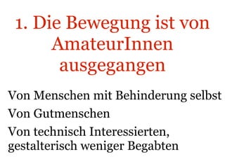 1. Die Bewegung ist von AmateurInnen ausgegangen Von Menschen mit Behinderung selbst Von Gutmenschen Von technisch Interessierten, gestalterisch weniger Begabten 