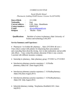 CURRICULUM VITAE
Sarah Khalid Ahmed
Pharmacist ,holding HAAD license ( License No.GP16490)
Date of Birth : 12/1/1990
Nationality : Iraqi
Current address : UAE, Alain, Almarkhania
Contactnumbers : 0509874336
E-mail : ph.soso90@gmail.com
Religion : Muslim - Sunni
Qualifications: Bachelor of science in pharmacy,Alain University of
Science and technology,UAE,2013
Service Summary and Experience:
 Pharmacist 1 in Golden life pharmacy , Alain (25/2/2016 till now )
I have direct contact with patients for dispensing there prescriptions
and counseling them about the dosing , how to take medications and possible
side effects . I may contactthe primary physician if there is any concern .
I can deal with different insurance company .
 Internship in pharmacy, Alain pharmacy group 27/3/2013 to 27/12/2013
 Introductory pharmacy practice experience 1 Al Rodha
pharmacy,Alain,UAE (June-August,2010)
 Introductory pharmacy practice experience 2 Al Rodhapharmacy
Alain,UAE,(June-August,2011)
 Introductory pharmacy practice experience 3 Al Rodhapharmacy,
Alain,UAE (July-August,2012)
 Industrial pharmacy training Neopharma,Abudhabi,UAE ( June-
July2012)
 