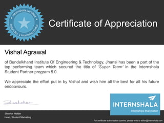 Certificate of Appreciation
For certificate authorization queries, please write to editor@internshala.com
Vishal Agrawal
of Bundelkhand Institute Of Engineering & Technology, Jhansi has been a part of the
top performing team which secured the title of ‘Super Team’ in the Internshala
Student Partner program 5.0.
We appreciate the effort put in by Vishal and wish him all the best for all his future
endeavours.
Shekhar Halder
Head, Student Marketing
Internships that matter
 