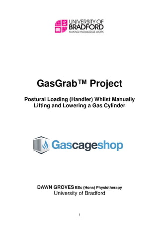 1
DRAFT VERSION
GasGrab™ Project
Postural Loading (Handler) Whilst Manually
Lifting and Lowering a Gas Cylinder
Conducted For:
DAWN GROVES BSc (Hons) Physiotherapy
University of Bradford
 