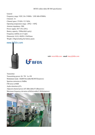 BFDX walkie talkie BF-860 specification 
General 
Frequency range: VHF:136-174MHz UHF:400-470MHz 
Channels: 16 
Channel space: 25 KHz /12.5 KHz 
Operating temperature range: -20℃～+60℃ 
Antenna impedance: 50Ω 
Power supply: DC7.4V(±20%) 
Battery capacity: 2500mAh(Li-poly) 
Frequency stability ≤±2.5 ppm 
Dimension: 61(L)×40(W)×126(H)mm 
Weight: 238g(including the battery pack) 
web: www.bfdx.com email: tracy@bfdx.com 
Transmitter 
Transmitting power: Hi: 7W Lo:1W 
Modulated mode: 16KΦF3E(width)/8K50F3E(narrow) 
Spurious emissions ≤-36dBm 
FM noise ≤-40dB 
Audio distortion ≤5% 
Adjacent-channel power ≥55 dB(width)/55 dB(narrow) 
Maximum frequency deviation ≤5KHz(width)/2.5KHz(narrow) 
 