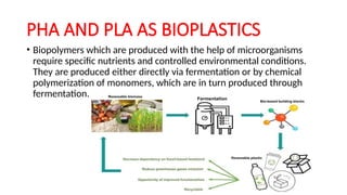 PHA AND PLA AS BIOPLASTICS
• Biopolymers which are produced with the help of microorganisms
require specific nutrients and controlled environmental conditions.
They are produced either directly via fermentation or by chemical
polymerization of monomers, which are in turn produced through
fermentation.
 