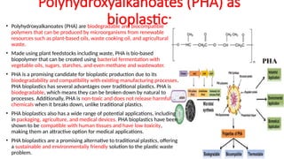 Polyhydroxyalkanoates (PHA) as
bioplastic:
• Polyhydroxyalkanoates (PHA) are biodegradable and biocompatible
polymers that can be produced by microorganisms from renewable
resources such as plant-based oils, waste cooking oil, and agricultural
waste.
• Made using plant feedstocks including waste, PHA is bio-based
biopolymer that can be created using bacterial fermentation with
vegetable oils, sugars, starches, and even methane and wastewater.
• PHA is a promising candidate for bioplastic production due to its
biodegradability and compatibility with existing manufacturing processes.
PHA bioplastics has several advantages over traditional plastics. PHA is
biodegradable, which means they can be broken down by natural to
processes. Additionally, PHA is non-toxic and does not release harmful
chemicals when it breaks down, unlike traditional plastics.
• PHA bioplastics also has a wide range of potential applications, including
in packaging, agriculture, and medical devices. PHA bioplastics have been
shown to be compatible with human tissues and have low toxicity,
making them an attractive option for medical applications.
• PHA bioplastics are a promising alternative to traditional plastics, offering
a sustainable and environmentally friendly solution to the plastic waste
problem.
 