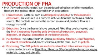 PRODUCTION OF PHA
• PHA (Polyhydroxyalkanoates) can be produced using bacterial fermentation.
Here are the general steps involved in PHA production:
1) Fermentation: Bacteria, such as Alcaligenes eutrophus or Pseudomonas
oleovorans, are cultured in a nutrient-rich solution that contains a carbon
source. The bacteria consume the carbon source and produce PHA as a
storage material.
2) Extraction: Once the bacteria have produced PHA, they are harvested and
the PHA is extracted from the cells by chemical extraction, enzymatic
digestion, or physical disruption of the bacterial cells.
3) Purification: The extracted PHA is then purified by filtration, centrifugation,
or solvent extraction and processed into a plastic form, such as pellets.
4) Processing: The PHA pellets are melted and molded into various shapes to
create products such as PHA films, fibers, or 3D-printed structures, packaging
materials, bags, and utensils.
 