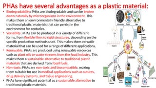 PHAs have several advantages as a plastic material:
• Biodegradability: PHAs are biodegradable and can be broken
down naturally by microorganisms in the environment. This
makes them an environmentally friendly alternative to
traditional plastic. materials that can persist in the
environment for centuries.
• Versatility: PHAs can be produced in a variety of different
forms, from flexible films to rigid structures, depending on the
specific production methods used. This makes them versatile
material that can be used for a range of different applications.
• Renewable: PHAs are produced using renewable resources
such as plant oils or waste streams from the food industry. This
makes them a sustainable alternative to traditional plastic
materials that are derived from fossil fuels.
• Non-toxic: PHAs are non-toxic and biocompatible, making
them suitable for use in medical applications such as sutures,
drug delivery systems, and tissue engineering.
• PHAs have significant potential as a sustainable alternative to
traditional plastic materials.
 